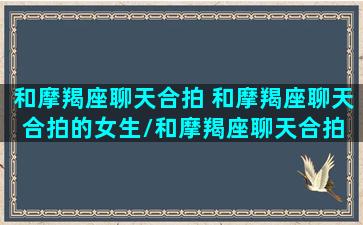 和摩羯座聊天合拍 和摩羯座聊天合拍的女生/和摩羯座聊天合拍 和摩羯座聊天合拍的女生-我的网站